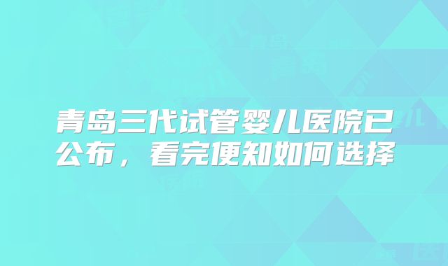 青岛三代试管婴儿医院已公布，看完便知如何选择