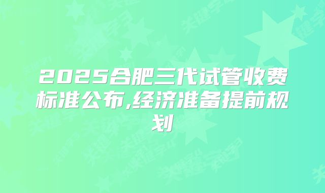 2025合肥三代试管收费标准公布,经济准备提前规划