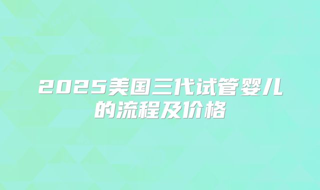 2025美国三代试管婴儿的流程及价格