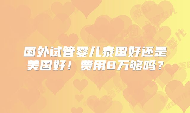 国外试管婴儿泰国好还是美国好!费用8万够吗?