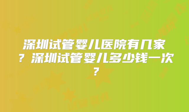 深圳试管婴儿医院有几家？深圳试管婴儿多少钱一次？