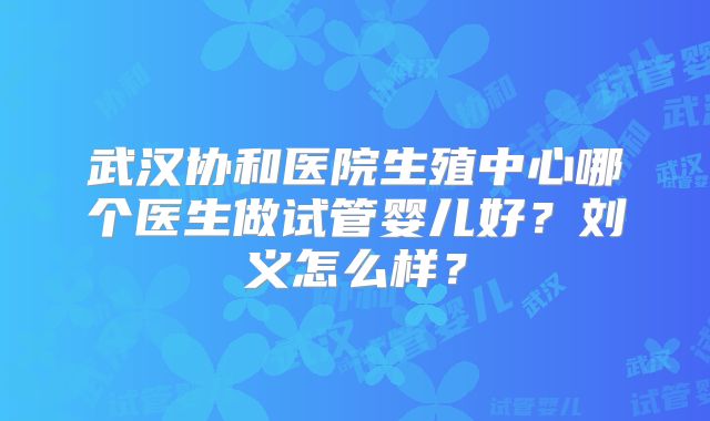 武汉协和医院生殖中心哪个医生做试管婴儿好?刘义怎么样?