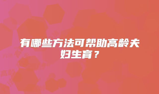 有哪些方法可帮助高龄夫妇生育？
