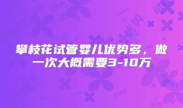 攀枝花试管婴儿优势多,做一次大概需要3-10万