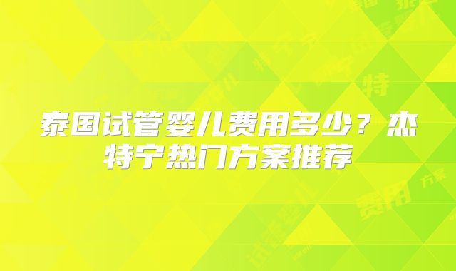 泰国试管婴儿费用多少?杰特宁热门方案推荐