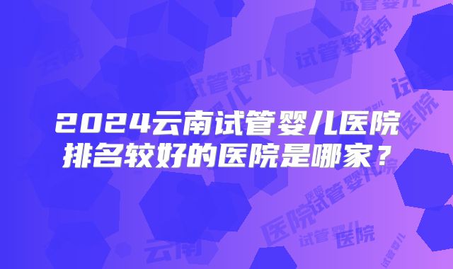 2024云南试管婴儿医院排名较好的医院是哪家？