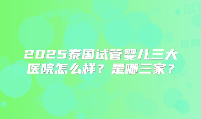 2025泰国试管婴儿三大医院怎么样？是哪三家？
