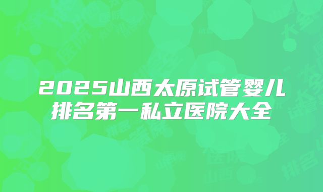 2025山西太原试管婴儿排名第一私立医院大全