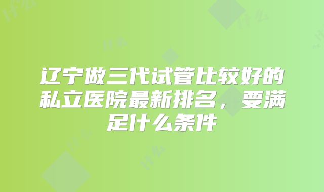 辽宁做三代试管比较好的私立医院最新排名，要满足什么条件
