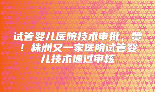 试管婴儿医院技术审批，赞！株洲又一家医院试管婴儿技术通过审核