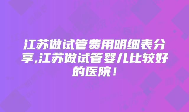 江苏做试管费用明细表分享,江苏做试管婴儿比较好的医院!