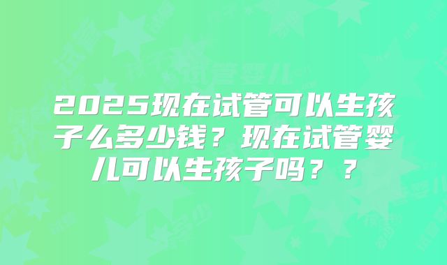 2025现在试管可以生孩子么多少钱？现在试管婴儿可以生孩子吗？？