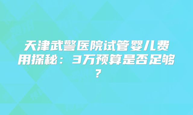 天津武警医院试管婴儿费用探秘:3万预算是否足够?