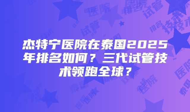 杰特宁医院在泰国2025年排名如何?三代试管技术领跑全球?