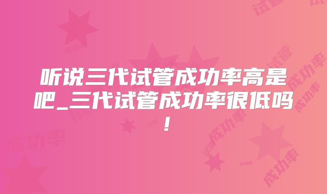 听说三代试管成功率高是吧_三代试管成功率很低吗！