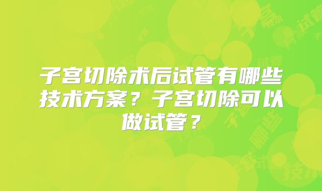 子宫切除术后试管有哪些技术方案?子宫切除可以做试管?
