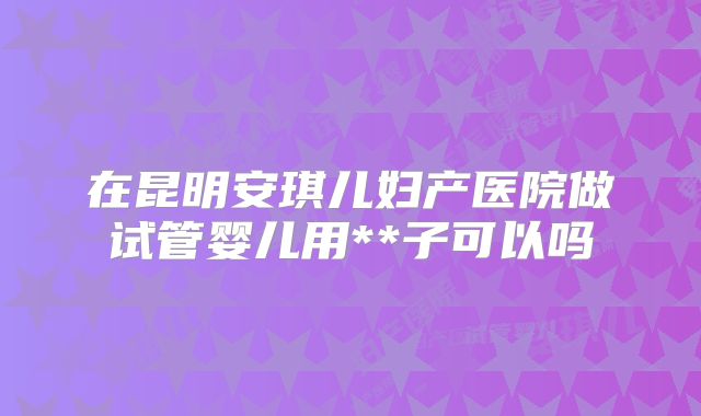 在昆明安琪儿妇产医院做试管婴儿用**子可以吗