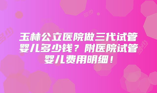 玉林公立医院做三代试管婴儿多少钱？附医院试管婴儿费用明细！