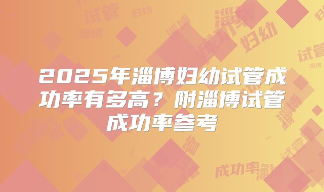 2025年淄博妇幼试管成功率有多高?附淄博试管成功率参考
