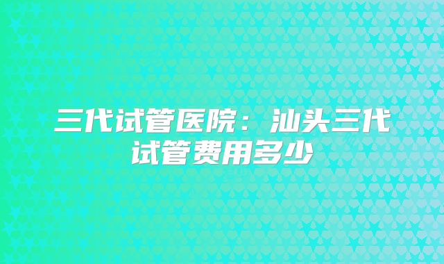 三代试管医院:汕头三代试管费用多少