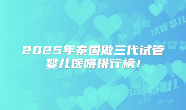 2025年泰国做三代试管婴儿医院排行榜!