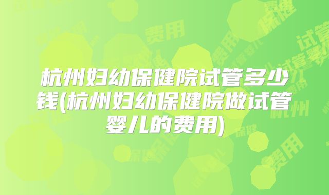 杭州妇幼保健院试管多少钱(杭州妇幼保健院做试管婴儿的费用)