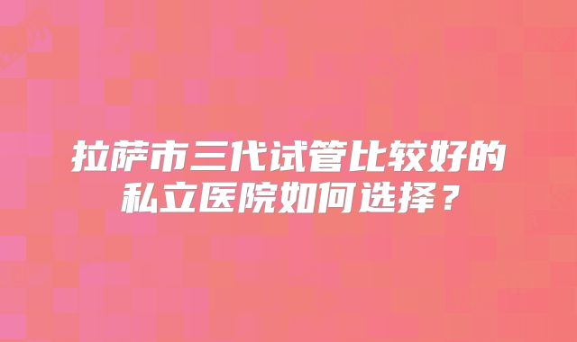 拉萨市三代试管比较好的私立医院如何选择？