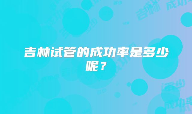 吉林试管的成功率是多少呢?