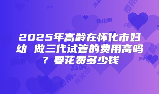 2025年高龄在怀化市妇幼 做三代试管的费用高吗?要花费多少钱