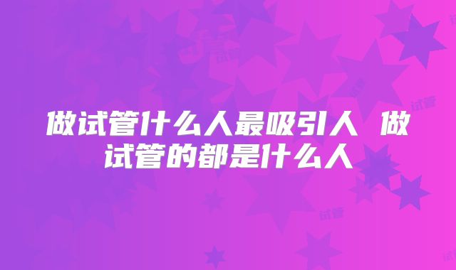 做试管什么人最吸引人 做试管的都是什么人
