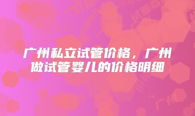 广州私立试管价格，广州做试管婴儿的价格明细