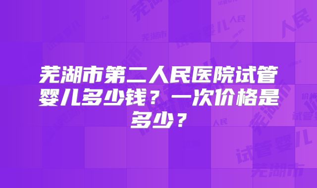 芜湖市第二人民医院试管婴儿多少钱?一次价格是多少?