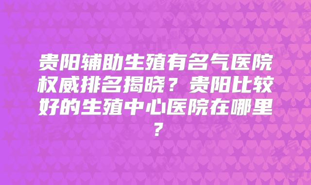 贵阳辅助生殖有名气医院权威排名揭晓?贵阳比较好的生殖中心医院在哪里?