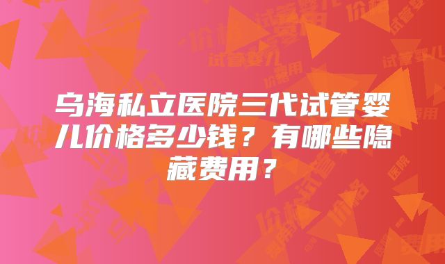 乌海私立医院三代试管婴儿价格多少钱?有哪些隐藏费用?