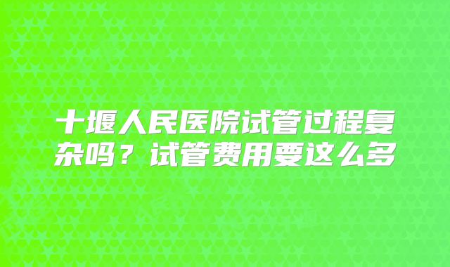 十堰人民医院试管过程复杂吗？试管费用要这么多