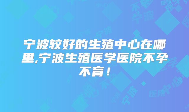 宁波较好的生殖中心在哪里,宁波生殖医学医院不孕不育！