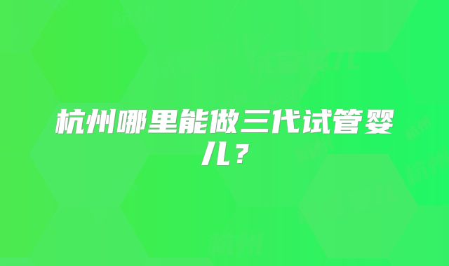 杭州哪里能做三代试管婴儿？