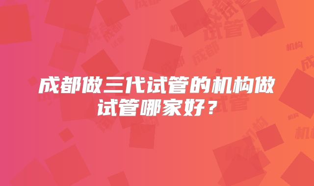 成都做三代试管的机构做试管哪家好？