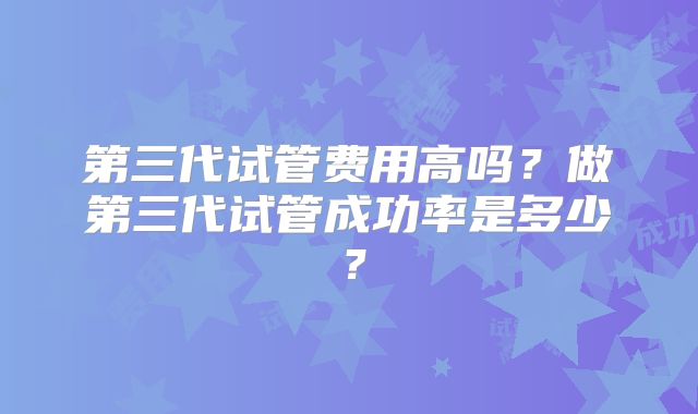 第三代试管费用高吗?做第三代试管成功率是多少?