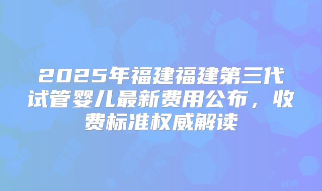 2025年福建福建第三代试管婴儿最新费用公布，收费标准权威解读