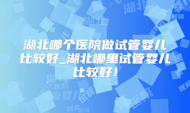 湖北哪个医院做试管婴儿比较好_湖北哪里试管婴儿比较好！