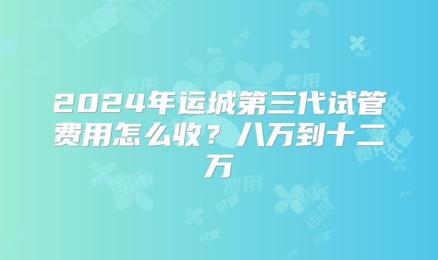 2024年运城第三代试管费用怎么收?八万到十二万