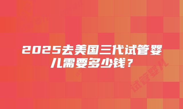 2025去美国三代试管婴儿需要多少钱？