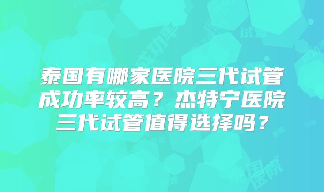 泰国有哪家医院三代试管成功率较高?杰特宁医院三代试管值得选择吗?
