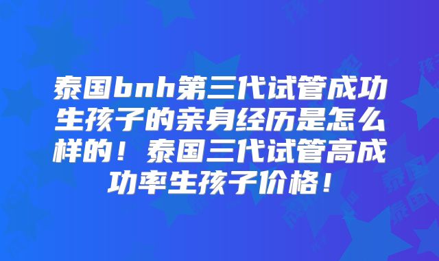 泰国bnh第三代试管成功生孩子的亲身经历是怎么样的！泰国三代试管高成功率生孩子价格！