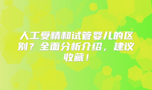 人工受精和试管婴儿的区别？全面分析介绍，建议收藏！