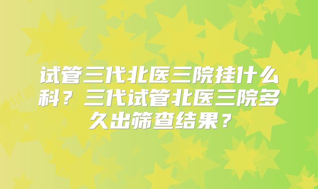 试管三代北医三院挂什么科?三代试管北医三院多久出筛查结果?