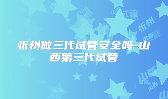 忻州做三代试管安全吗-山西第三代试管