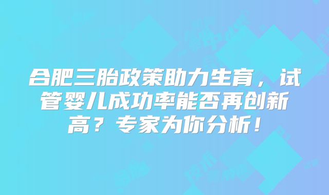 合肥三胎政策助力生育,试管婴儿成功率能否再创新高?专家为你分析!
