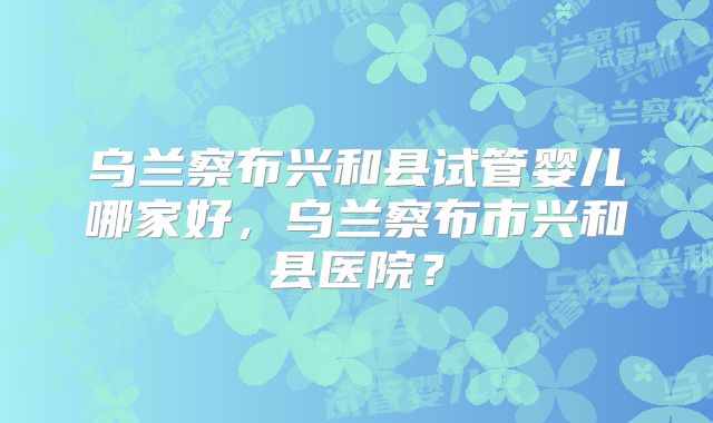 乌兰察布兴和县试管婴儿哪家好，乌兰察布市兴和县医院？